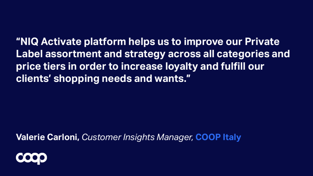 “NIQ Activate platform helps us to improve our Private Label assortment and strategy across all categories and price tiers in order to increase loyalty and fulfill our clients’ shopping needs and wants.” Valerie Carloni, Customer Insights Manager, COOP Italy