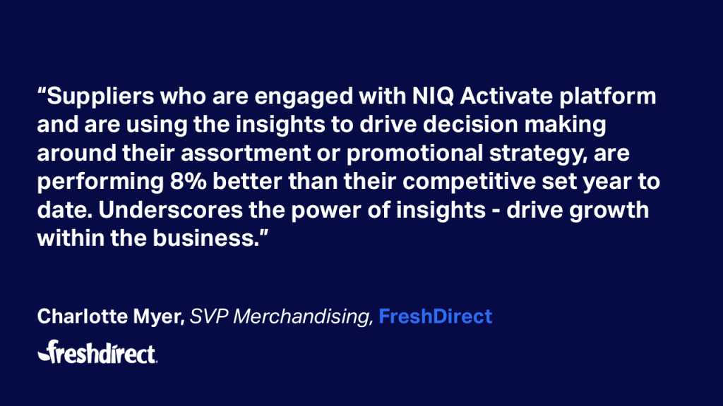 “Suppliers who are engaged with NIQ Activate platform and are using the insights to drive decision making around their assortment or promotional strategy, are performing 8% better than their competitive set year to date. Underscores the power of insights - drive growthwithin the business.” Charlotte Myer, SVP Merchandising, FreshDirect